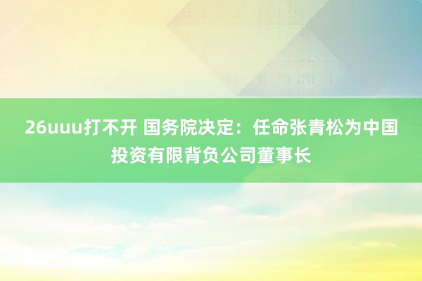 26uuu打不开 国务院决定：任命张青松为中国投资有限背负公司董事长