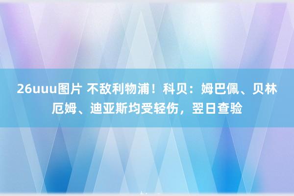 26uuu图片 不敌利物浦！科贝：姆巴佩、贝林厄姆、迪亚斯均受轻伤，翌日查验