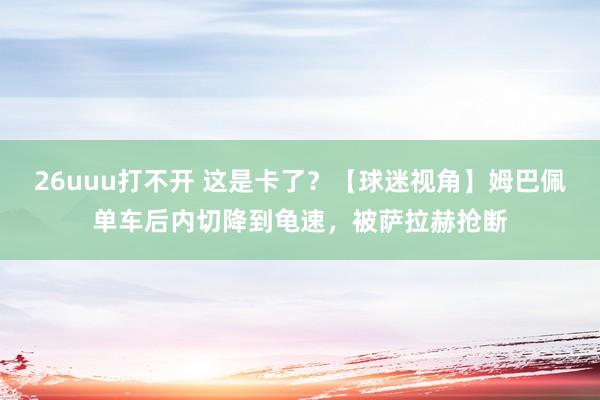 26uuu打不开 这是卡了？【球迷视角】姆巴佩单车后内切降到龟速，被萨拉赫抢断