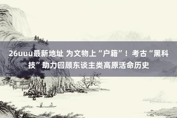 26uuu最新地址 为文物上“户籍”！考古“黑科技”助力回顾东谈主类高原活命历史