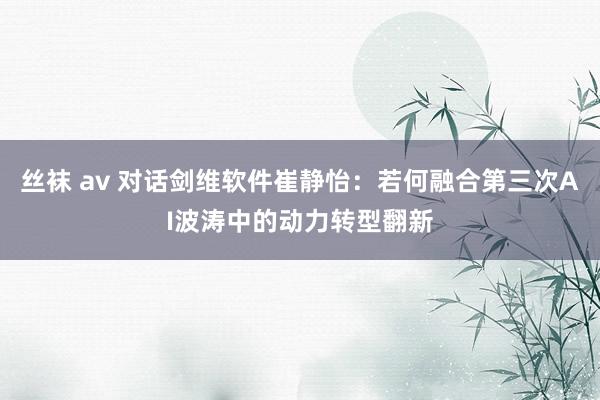 丝袜 av 对话剑维软件崔静怡：若何融合第三次AI波涛中的动力转型翻新