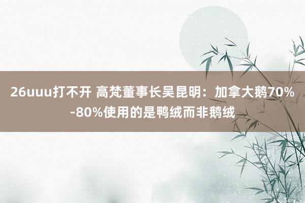 26uuu打不开 高梵董事长吴昆明：加拿大鹅70%-80%使用的是鸭绒而非鹅绒