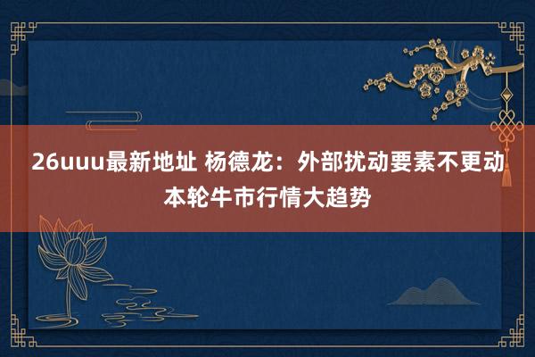 26uuu最新地址 杨德龙：外部扰动要素不更动本轮牛市行情大趋势