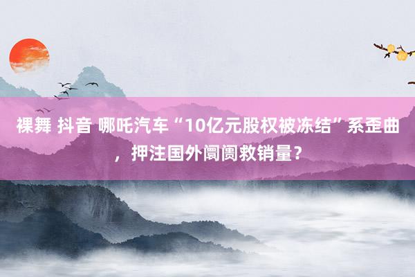 裸舞 抖音 哪吒汽车“10亿元股权被冻结”系歪曲，押注国外阛阓救销量？