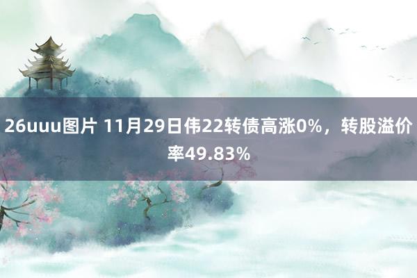 26uuu图片 11月29日伟22转债高涨0%，转股溢价率49.83%