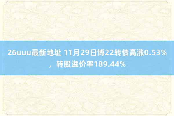 26uuu最新地址 11月29日博22转债高涨0.53%，转股溢价率189.44%