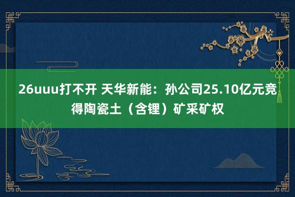 26uuu打不开 天华新能：孙公司25.10亿元竞得陶瓷土（含锂）矿采矿权