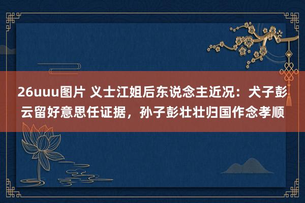 26uuu图片 义士江姐后东说念主近况：犬子彭云留好意思任证据，孙子彭壮壮归国作念孝顺