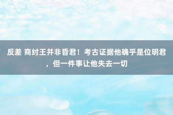 反差 商纣王并非昏君！考古证据他确乎是位明君，但一件事让他失去一切