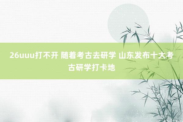 26uuu打不开 随着考古去研学 山东发布十大考古研学打卡地