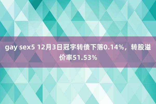 gay sex5 12月3日冠宇转债下落0.14%，转股溢价率51.53%