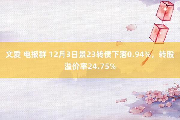 文爱 电报群 12月3日景23转债下落0.94%，转股溢价率24.75%