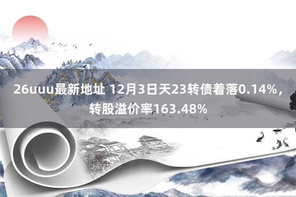 26uuu最新地址 12月3日天23转债着落0.14%，转股溢价率163.48%