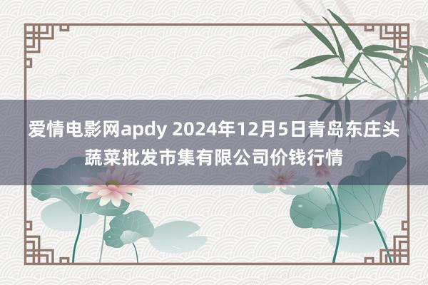 爱情电影网apdy 2024年12月5日青岛东庄头蔬菜批发市集有限公司价钱行情