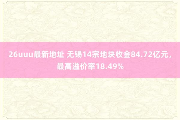 26uuu最新地址 无锡14宗地块收金84.72亿元，最高溢价率18.49%