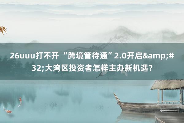 26uuu打不开 “跨境管待通”2.0开启&#32;大湾区投资者怎样主办新机遇？