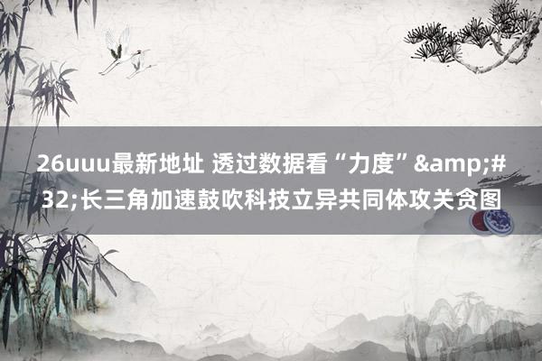 26uuu最新地址 透过数据看“力度”&#32;长三角加速鼓吹科技立异共同体攻关贪图