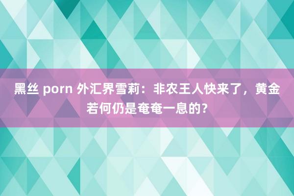 黑丝 porn 外汇界雪莉：非农王人快来了，黄金若何仍是奄奄一息的？