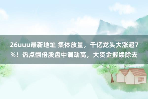 26uuu最新地址 集体放量，千亿龙头大涨超7%！热点翻倍股盘中调动高，大资金握续除去