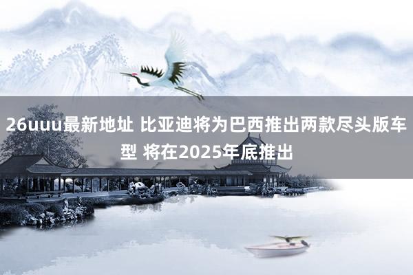 26uuu最新地址 比亚迪将为巴西推出两款尽头版车型 将在2025年底推出