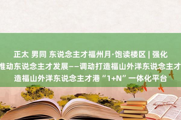 正太 男同 东说念主才福州月·饱读楼区 | 强化平台载体建造 高质料推动东说念主才发展——调动打造福山外洋东说念主才港“1+N”一体化平台