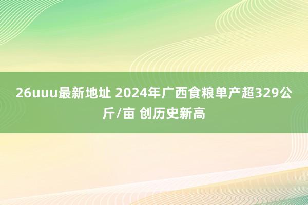 26uuu最新地址 2024年广西食粮单产超329公斤/亩 创历史新高