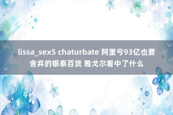 lissa_sex5 chaturbate 阿里亏93亿也要舍弃的银泰百货 雅戈尔看中了什么