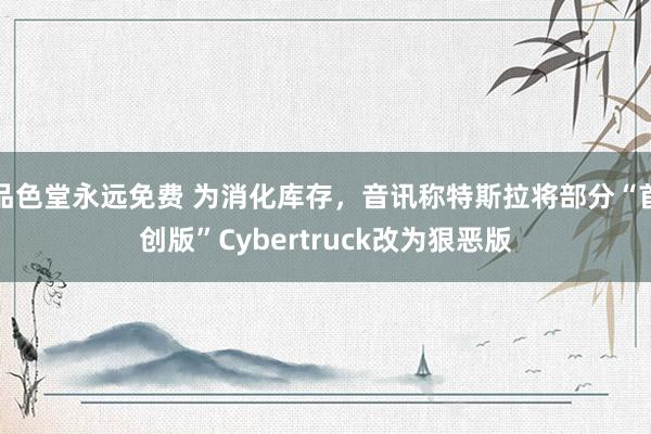 品色堂永远免费 为消化库存，音讯称特斯拉将部分“首创版”Cybertruck改为狠恶版