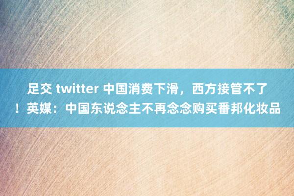 足交 twitter 中国消费下滑，西方接管不了！英媒：中国东说念主不再念念购买番邦化妆品