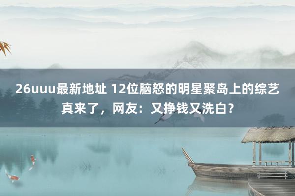 26uuu最新地址 12位脑怒的明星聚岛上的综艺真来了，网友：又挣钱又洗白？