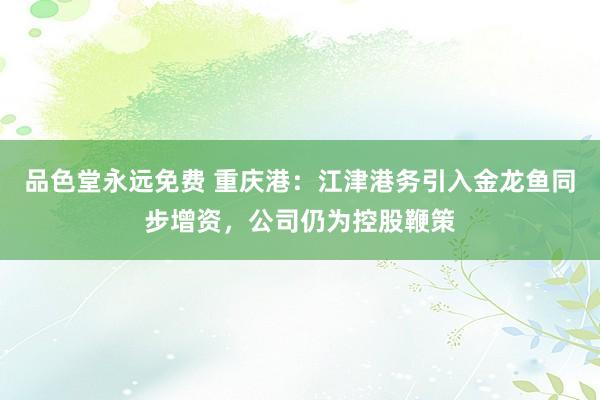 品色堂永远免费 重庆港：江津港务引入金龙鱼同步增资，公司仍为控股鞭策