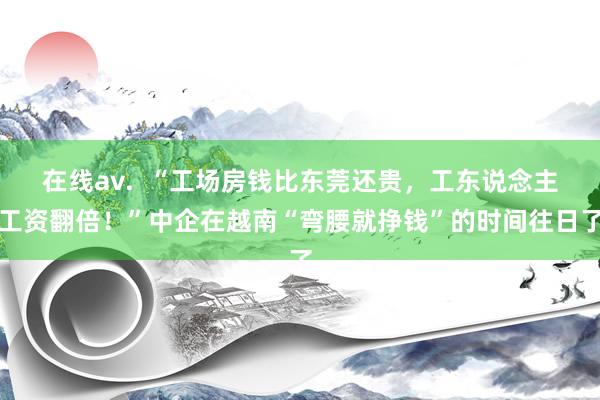 在线av.  “工场房钱比东莞还贵，工东说念主工资翻倍！”中企在越南“弯腰就挣钱”的时间往日了