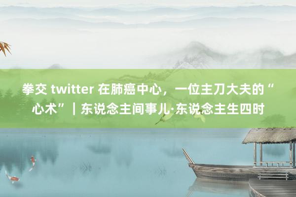 拳交 twitter 在肺癌中心，一位主刀大夫的“心术”｜东说念主间事儿·东说念主生四时