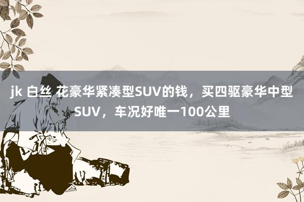 jk 白丝 花豪华紧凑型SUV的钱，买四驱豪华中型SUV，车况好唯一100公里