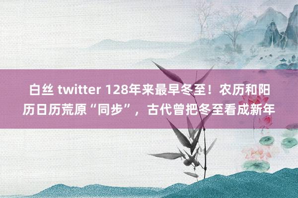 白丝 twitter 128年来最早冬至！农历和阳历日历荒原“同步”，古代曾把冬至看成新年