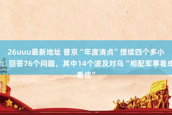 26uuu最新地址 普京“年度清点”捏续四个多小时：回答76个问题，其中14个波及对乌“相配军事看成”