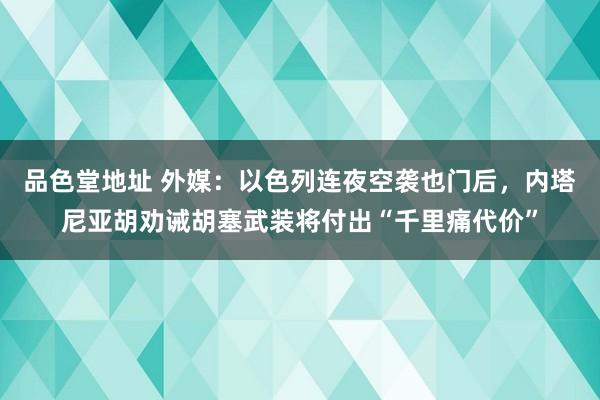 品色堂地址 外媒：以色列连夜空袭也门后，内塔尼亚胡劝诫胡塞武装将付出“千里痛代价”