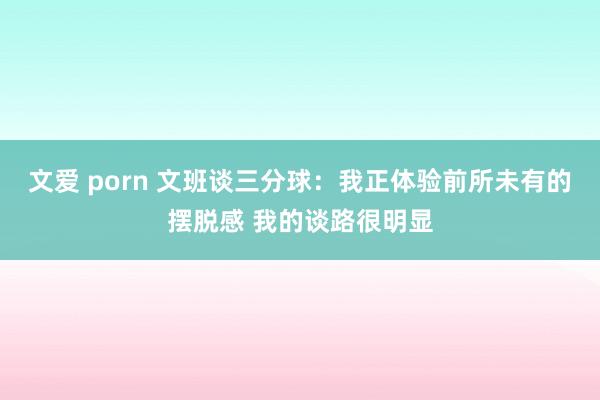 文爱 porn 文班谈三分球：我正体验前所未有的摆脱感 我的谈路很明显