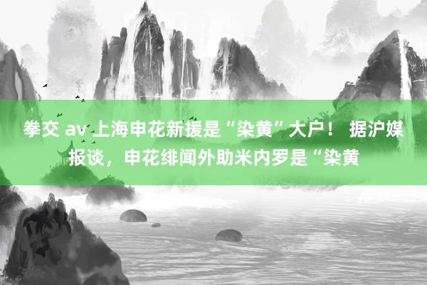 拳交 av 上海申花新援是“染黄”大户！ 据沪媒报谈，申花绯闻外助米内罗是“染黄