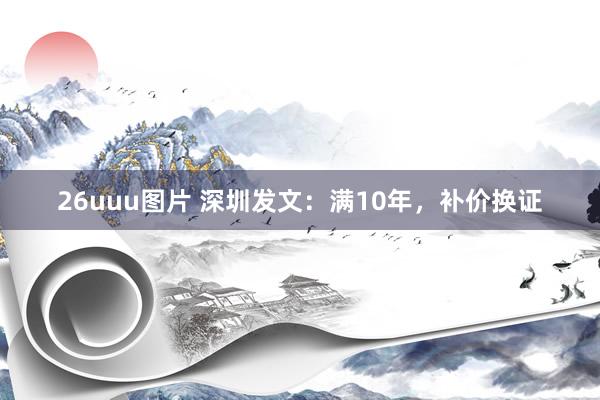 26uuu图片 深圳发文：满10年，补价换证