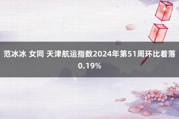 范冰冰 女同 天津航运指数2024年第51周环比着落0.19%