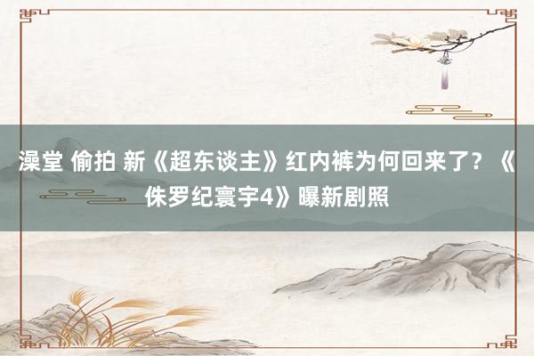 澡堂 偷拍 新《超东谈主》红内裤为何回来了？《侏罗纪寰宇4》曝新剧照