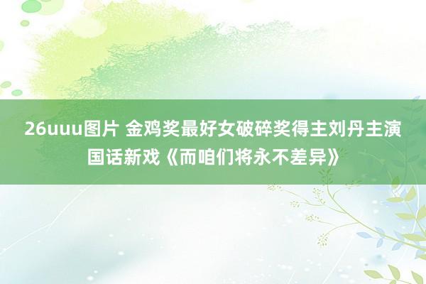 26uuu图片 金鸡奖最好女破碎奖得主刘丹主演国话新戏《而咱们将永不差异》