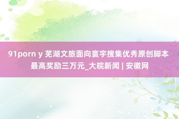 91porn y 芜湖文旅面向寰宇搜集优秀原创脚本 最高奖励三万元_大皖新闻 | 安徽网