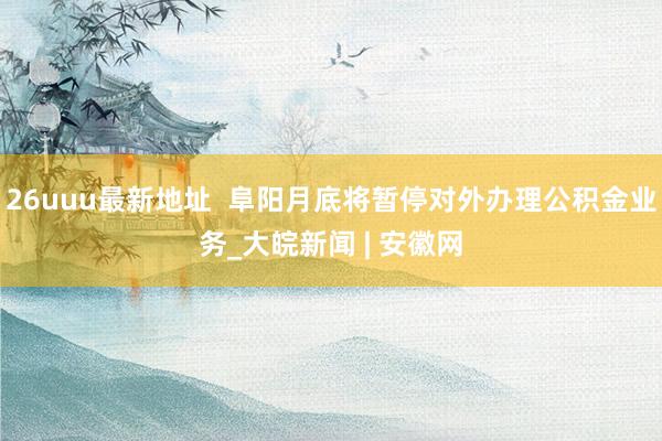 26uuu最新地址  阜阳月底将暂停对外办理公积金业务_大皖新闻 | 安徽网