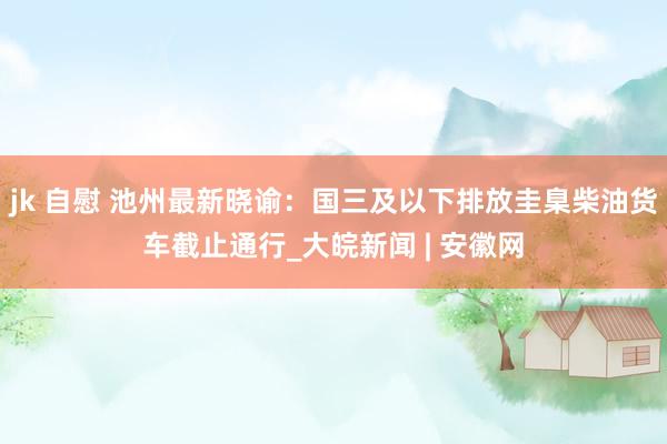 jk 自慰 池州最新晓谕：国三及以下排放圭臬柴油货车截止通行_大皖新闻 | 安徽网