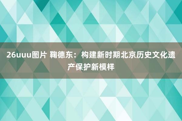 26uuu图片 鞠德东：构建新时期北京历史文化遗产保护新模样