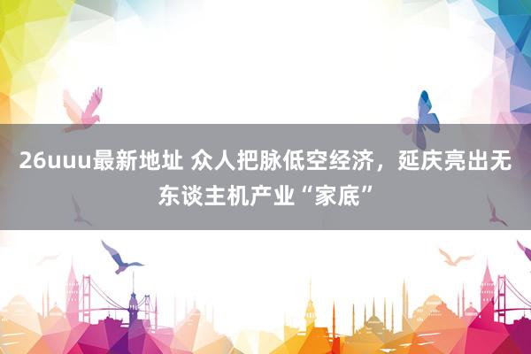 26uuu最新地址 众人把脉低空经济，延庆亮出无东谈主机产业“家底”