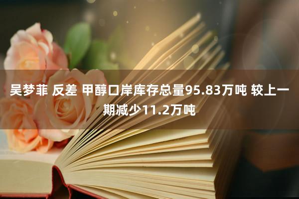 吴梦菲 反差 甲醇口岸库存总量95.83万吨 较上一期减少11.2万吨