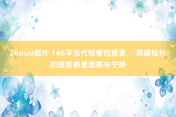 26uuu图片 146平当代轻奢四居室， 瑕瑜检朴的质感略显糜掷与宁静